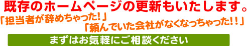 既存のホームページ、更新いたします。「担当者が辞めちゃった!」「頼んでいた会社がなくなっちゃった!!」まずはお気軽にご相談ください。