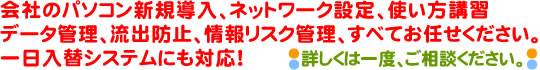 会社のパソコン新規導入、ネットワーク設定、使い方講習、データ管理、流出防止、情報リスク管理全てお任せください。一日入替システムにも対応！詳しくは一度、ご相談ください。