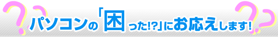 「パソコンの困った！？」にお応えします！